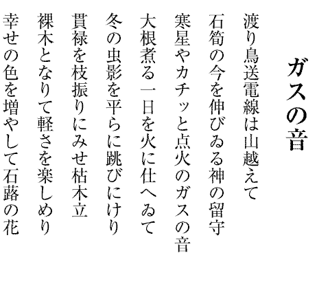 ガスの音
渡り鳥送電線は山越えて
石筍の今を伸びゐる神の留守
寒星やカチッと点火のガスの音
大根煮る一日を火に仕へゐて
冬の虫影を平らに跳びにけり
貫禄を枝振りにみせ枯木立
裸木となりて軽さを楽しめり
幸せの色を増やして石蕗の花

