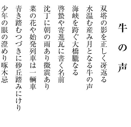 牛の声
双塔の影を正しく冴返る
水温む産み月となる牛の声
海峡を跨ぐ大橋朧なる
啓蟄や寄進瓦に書く名前
沈丁に朝の雨あり微震あり
菜の花や始発列車は一輌車
青き踏むつづきに砂丘踏みにけり
少年の眼の澄めり啄木忌

