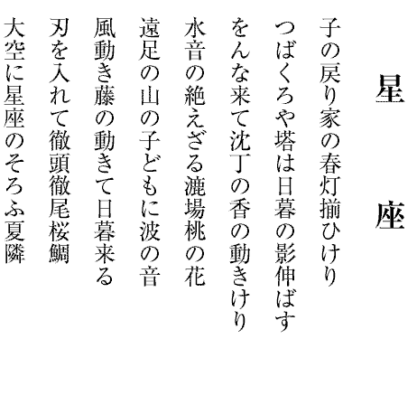 星座
子の戻り家の春灯揃ひけり
つばくろや塔は日暮の影伸ばす
をんな来て沈丁の香の動きけり
水音の絶えざる漉場桃の花
遠足の山の子どもに波の音
風動き藤の動きて日暮来る
刃を入れて徹頭徹尾桜鯛
大空に星座のそろふ夏隣

