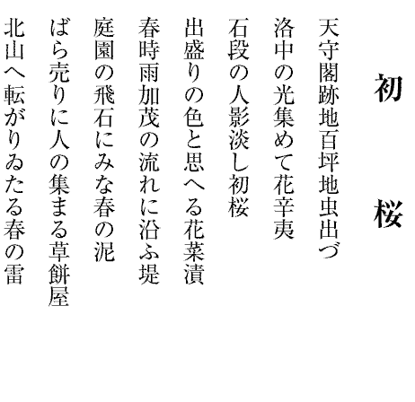 初　　　桜
天守閣跡地百坪地虫出づ
洛中の光集めて花辛夷
石段の人影淡し初桜
出盛りの色と思へる花菜漬
春時雨加茂の流れに沿ふ堤
庭園の飛石にみな春の泥
ばら売りに人の集まる草餅屋
北山へ転がりゐたる春の雷
