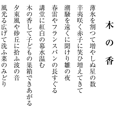 木　の　香
薄氷を割つて増やしぬ星の数
辛夷咲く赤子に笑ひ増えてきて
潮騒を遠くに聞けり雛の夜
春雷やフランスパンの長すぐる
講堂に紅白の幕水温む
木の香して子どもの巣箱できあがる
夕東風や砂丘に拾ふ波の音
風光る広げて洗ふ菜のみどり

