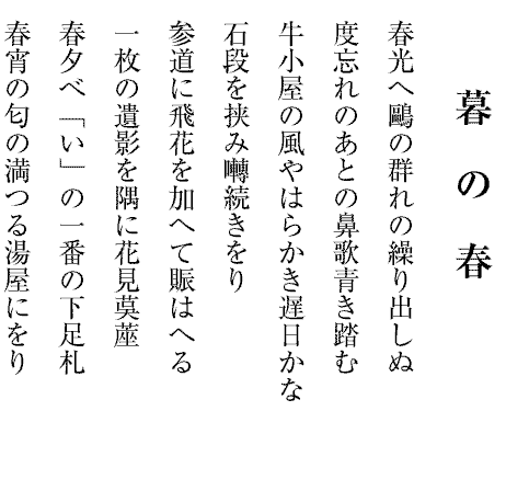 暮　の　春
春光へ鷗の群れの繰り出しぬ
度忘れのあとの鼻歌青き踏む
牛小屋の風やはらかき遅日かな
石段を挟み囀続きをり
参道に飛花を加へて賑はへる
一枚の遺影を隅に花見茣蓙
春夕べ「い」の一番の下足札
春宵の匂の満つる湯屋にをり

