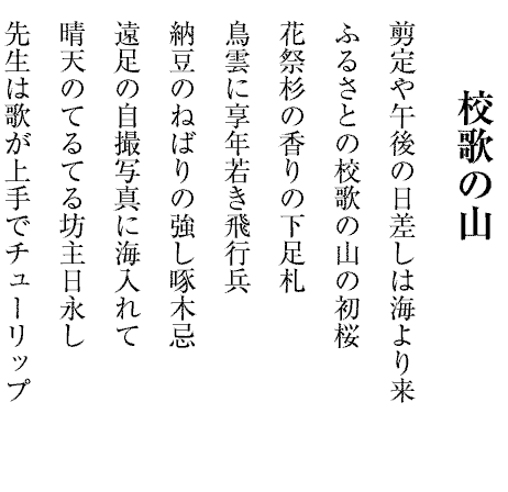 校歌の山
剪定や午後の日差しは海より来
ふるさとの校歌の山の初桜
花祭杉の香りの下足札
鳥雲に享年若き飛行兵
納豆のねばりの強し啄木忌
遠足の自撮写真に海入れて
晴天のてるてる坊主日永し
先生は歌が上手でチューリップ

