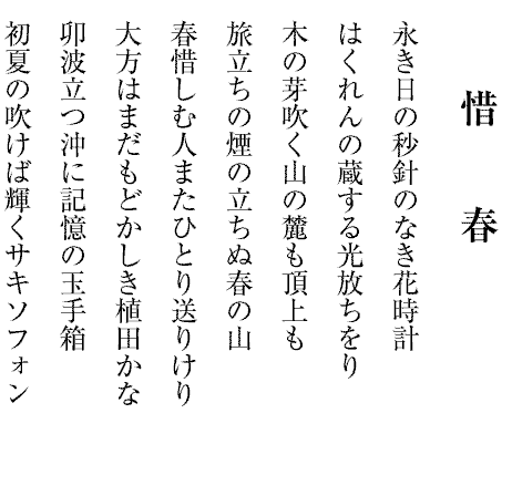 惜　　春
永き日の秒針のなき花時計
はくれんの蔵する光放ちをり
木の芽吹く山の麓も頂上も
旅立ちの煙の立ちぬ春の山
春惜しむ人またひとり送りけり
大方はまだもどかしき植田かな
卯波立つ沖に記憶の玉手箱
初夏の吹けば輝くサキソフォン

