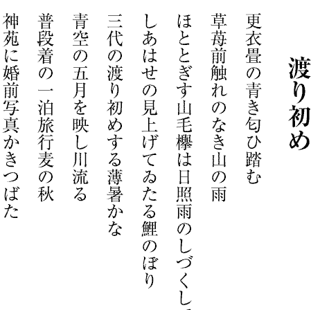 渡り初め
更衣畳の青き匂ひ踏む
草苺前触れのなき山の雨
ほととぎす山毛欅は日照雨のしづくして
しあはせの見上げてゐたる鯉のぼり
三代の渡り初めする薄暑かな
青空の五月を映し川流る
普段着の一泊旅行麦の秋
神苑に婚前写真かきつばた

