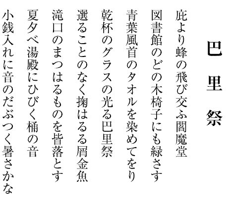 巴　里　祭
庇より蜂の飛び交ふ閻魔堂
図書館のどの木椅子にも緑さす
青葉風首のタオルを染めてをり
乾杯のグラスの光る巴里祭
選ることのなく掬はるる屑金魚
滝口のまつはるものを皆落とす
夏夕べ湯殿にひびく桶の音
小銭入れに音のだぶつく暑さかな

