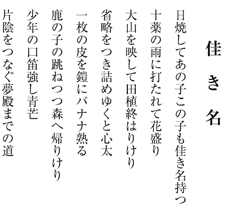 夏　　　炉
大空に触れ向日葵の開きけり
日盛のくの字につぶすアルミ缶
一喝を忘れてゐたる日雷
山神の話に憩ふ夏炉かな
限りなく夢を吐き出す滝であり
一切の修羅の跡なし蟻地獄
青空の張りつめてゐる大暑かな
素麵の和紙の帯解く夏夕べ
