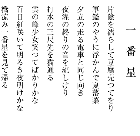 一番星
片陰を濡らして豆腐売つてをり
軍鑑のやうに浮かんで夏落葉
夕立の走る電車と同じ向き
夜濯の終りの音を流しけり
打水の三尺先を猫通る
雲の峰少女笑つてばかりかな
百日紅咲いて明るき夜明けかな
橋涼み一番星を見て帰る

