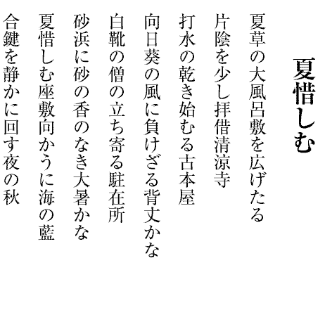 夏惜しむ
夏草の大風呂敷を広げたる
片陰を少し拝借清涼寺
打水の乾き始むる古本屋
向日葵の風に負けざる背丈かな
白靴の僧の立ち寄る駐在所
砂浜に砂の香のなき大暑かな
夏惜しむ座敷向かうに海の藍
合鍵を静かに回す夜の秋

